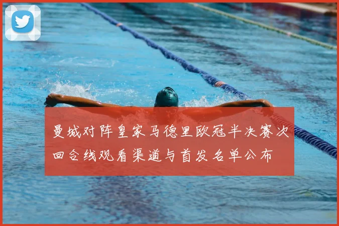 曼城对阵皇家马德里欧冠半决赛次回合线观看渠道与首发名单公布