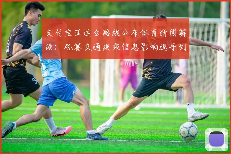 支付宝亚运会路线公布体育新闻解读：观赛交通换乘信息影响选手到场与观众动线