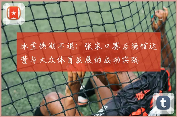冰雪热潮不退：张家口赛后场馆运营与大众体育发展的成功实践